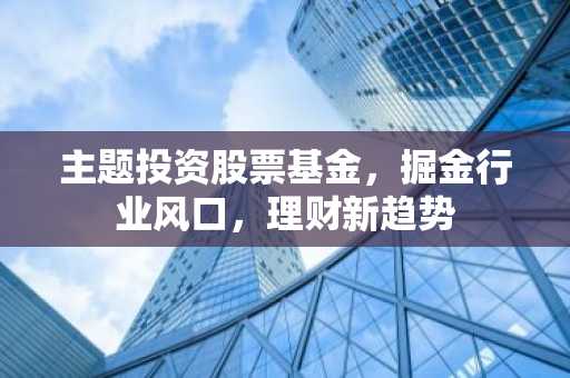 主题投资股票基金，掘金行业风口，理财新趋势