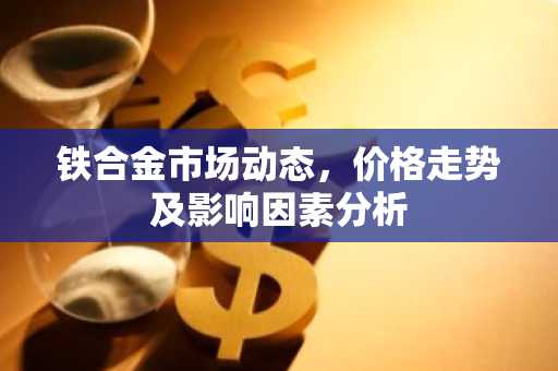 铁合金市场动态，价格走势及影响因素分析