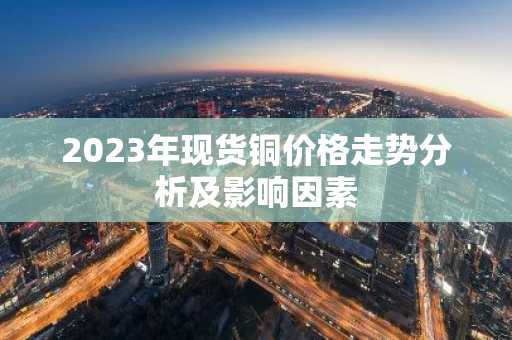 2023年现货铜价格走势分析及影响因素