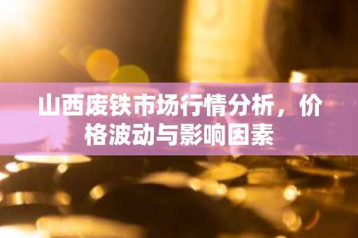 山西废铁市场行情分析，价格波动与影响因素