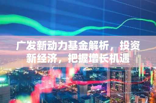 广发新动力基金解析，投资新经济，把握增长机遇