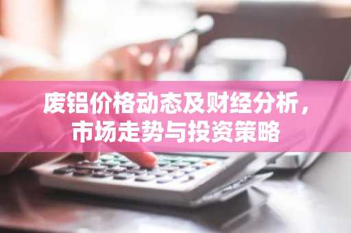 废铝价格动态及财经分析，市场走势与投资策略