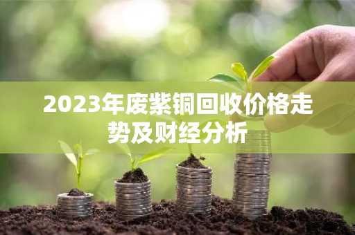 2023年废紫铜回收价格走势及财经分析