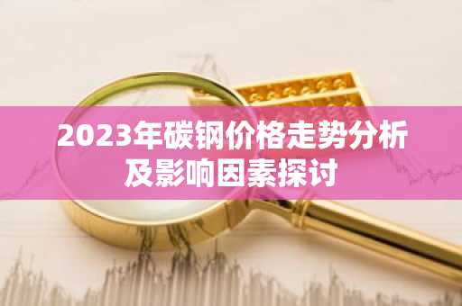 2023年碳钢价格走势分析及影响因素探讨