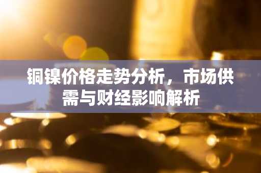 铜镍价格走势分析，市场供需与财经影响解析