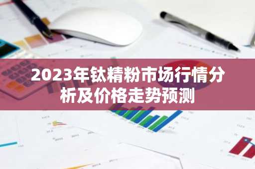 2023年钛精粉市场行情分析及价格走势预测
