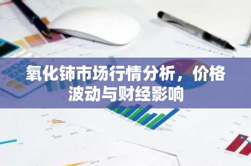 氧化铈市场行情分析，价格波动与财经影响