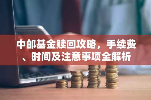 中邮基金赎回攻略，手续费、时间及注意事项全解析