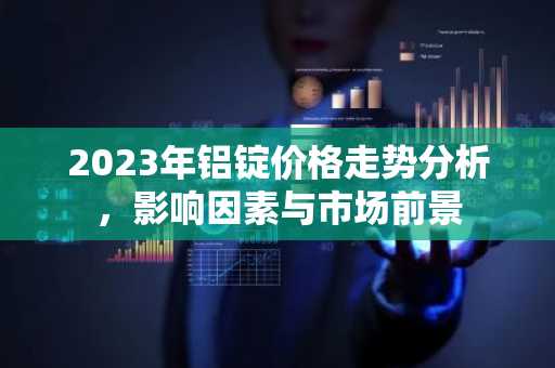 2023年铝锭价格走势分析，影响因素与市场前景