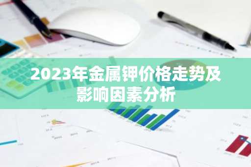 2023年金属钾价格走势及影响因素分析