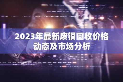 2023年最新废铜回收价格动态及市场分析