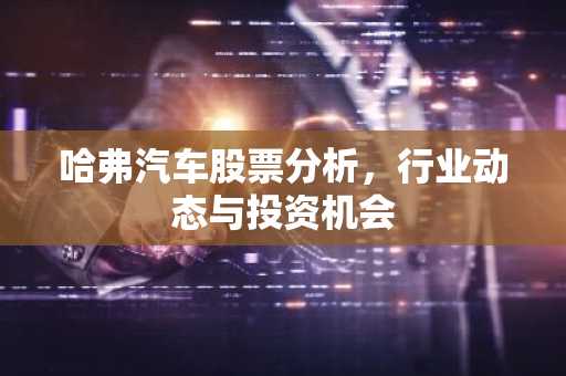 哈弗汽车股票分析，行业动态与投资机会