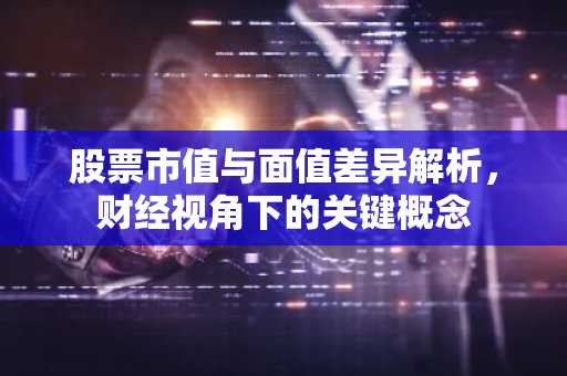 股票市值与面值差异解析，财经视角下的关键概念