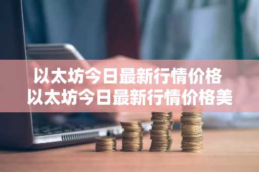 以太坊今日最新行情价格 以太坊今日最新行情价格美金