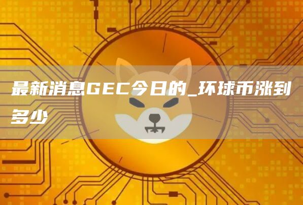 最新消息GEC今日的_环球币涨到多少