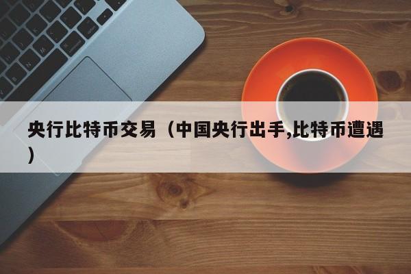 央行比特币交易（中国央行出手,比特币遭遇）