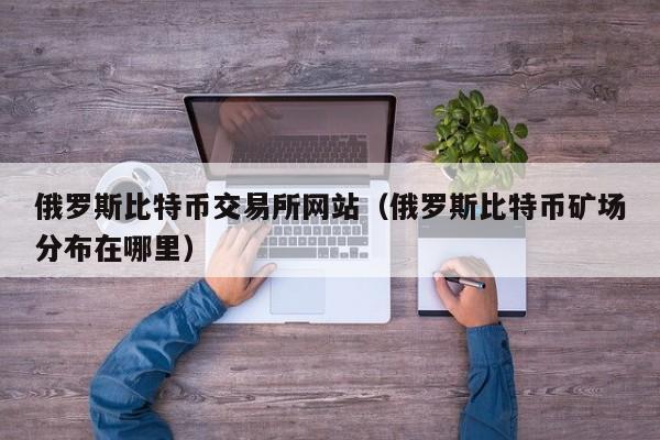俄罗斯比特币交易所网站（俄罗斯比特币矿场分布在哪里）