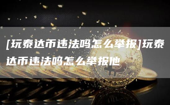 [玩泰达币违法吗怎么举报]玩泰达币违法吗怎么举报他