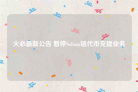 火必最新公告 暂停Solana链代币充提业务
