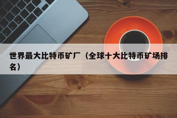 世界最大比特币矿厂（全球十大比特币矿场排名）