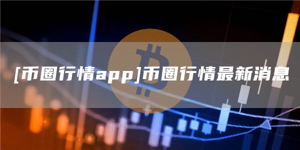 [币圈行情app]币圈行情最新消息