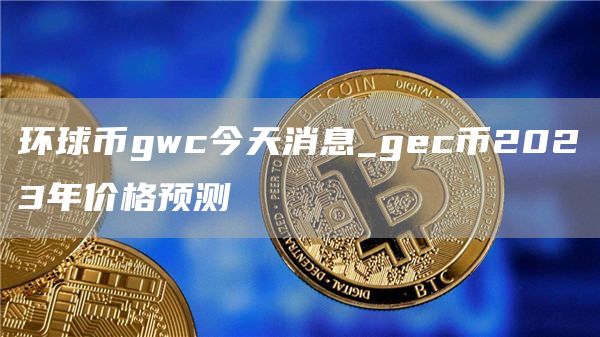 环球币gwc今天消息_gec币2023年价格预测