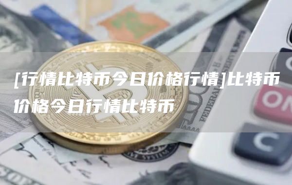[行情比特币今日价格行情]比特币价格今日行情比特币