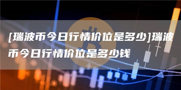 [瑞波币今日行情价位是多少]瑞波币今日行情价位是多少钱