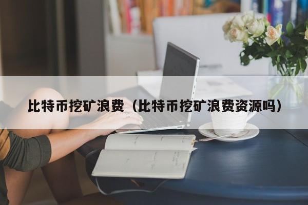 比特币挖矿浪费（比特币挖矿浪费资源吗）
