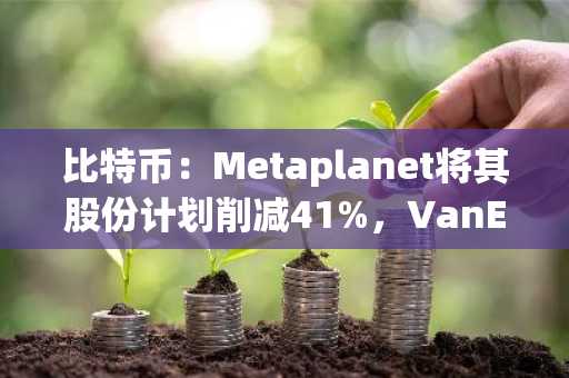比特币：Metaplanet将其股份计划削减41%，VanEck持续施压