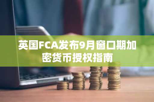 英国FCA发布9月窗口期加密货币授权指南