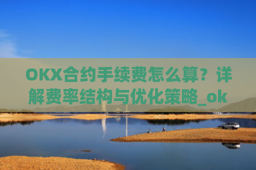 OKX合约手续费怎么算？详解费率结构与优化策略_okex合约手续费怎么收