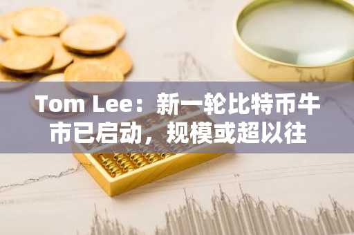 Tom Lee：新一轮比特币牛市已启动，规模或超以往