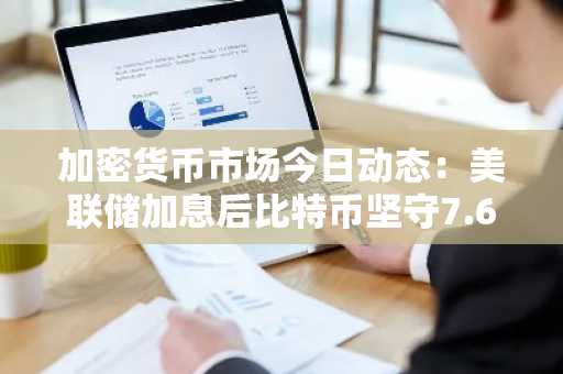 加密货币市场今日动态：美联储加息后比特币坚守7.6万美元，以太坊和瑞波币企稳