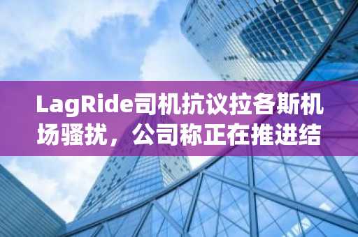 LagRide司机抗议拉各斯机场骚扰，公司称正在推进结构化通行方案