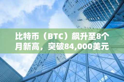 比特币（BTC）飙升至8个月新高，突破84,000美元，山寨币大幅上涨：市场动态