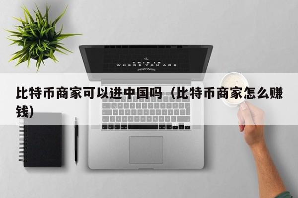 比特币商家可以进中国吗（比特币商家怎么赚钱）