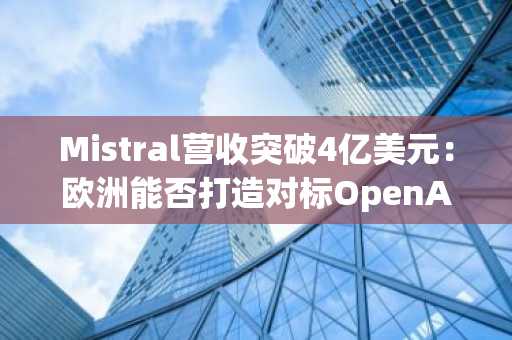 Mistral营收突破4亿美元：欧洲能否打造对标OpenAI的AI竞争对手？