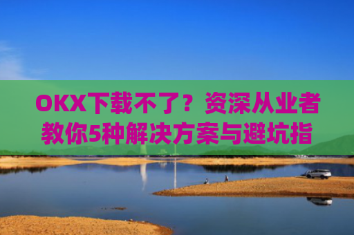 OKX下载不了？资深从业者教你5种解决方案与避坑指南_oki官网为什么不能下载