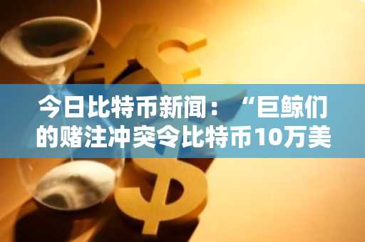 今日比特币新闻：“巨鲸们的赌注冲突令比特币10万美元的前景蒙上阴影”