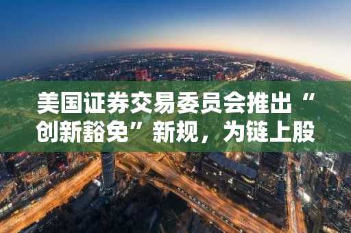 美国证券交易委员会推出“创新豁免”新规，为链上股票交易敞开大门
