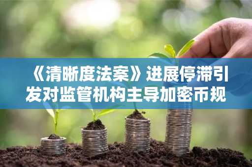 《清晰度法案》进展停滞引发对监管机构主导加密币规则的担忧