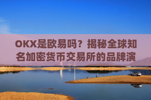 OKX是欧易吗？揭秘全球知名加密货币交易所的品牌演变_