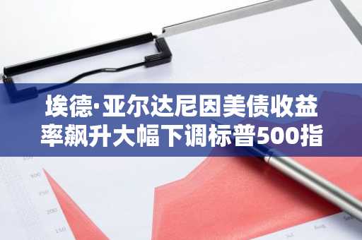 埃德·亚尔达尼因美债收益率飙升大幅下调标普500指数预测至7900点