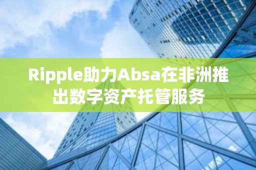 Ripple助力Absa在非洲推出数字资产托管服务