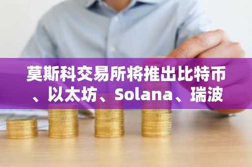 莫斯科交易所将推出比特币、以太坊、Solana、瑞波币和TRON期货