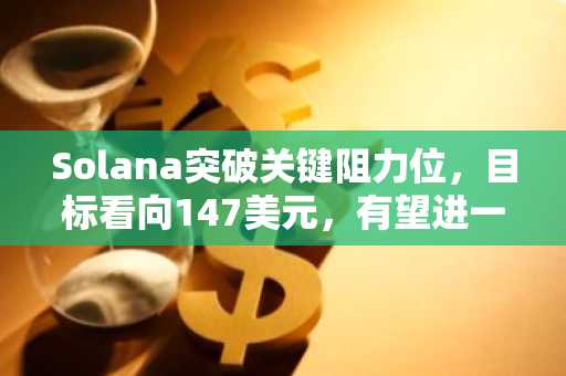 Solana突破关键阻力位，目标看向147美元，有望进一步上涨