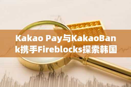 Kakao Pay与KakaoBank携手Fireblocks探索韩国稳定币基础设施