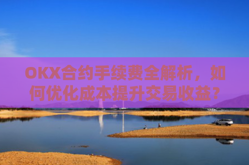 OKX合约手续费全解析，如何优化成本提升交易收益？ok合约手续费好高