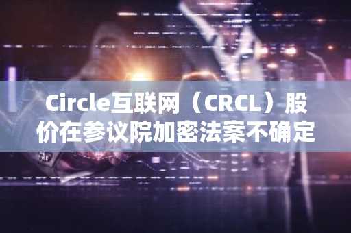 Circle互联网（CRCL）股价在参议院加密法案不确定性中下跌5%